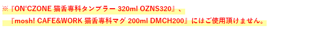 ※『ON℃ZONE 猫舌専科タンブラー320ml OZNS320』、『mosh! CAFE&WORK 猫舌専科マグ 200ml DMCH200』にはご使用頂けません。